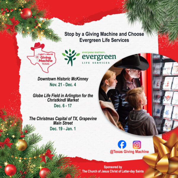 Image is framed in red with Christmas bow and Christmas greenery. Text inside the frame states: Stop by a Giving Machine and choose Evergreen Life Services. Followed by logos for Giving Machine Texas and Evergreen Life Services. The list of events follows: Downtown Historic McKinney, Nov. 21 - Dec. 4.; Globe Life Field in Arlington for the Christkindl Market, Dec. 6 - 17; The Christmas Capital of TX, Grapevine Main Street, Dec. 19 - Jan. 1; www.texasgivingmachine.org Sponsored by The Church of Jesus Christ of Latter-day Saints